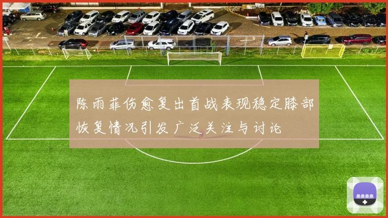 陈雨菲伤愈复出首战表现稳定膝部恢复情况引发广泛关注与讨论