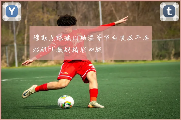 穆勒点球破门助温哥华白浪扳平洛杉矶FC激战精彩回顾