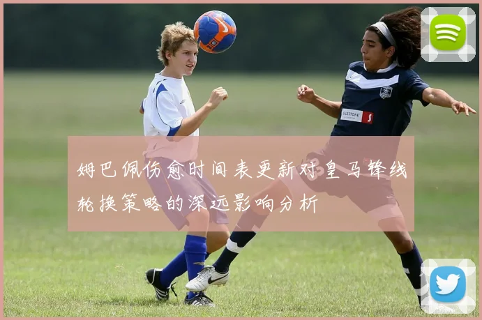 姆巴佩伤愈时间表更新对皇马锋线轮换策略的深远影响分析