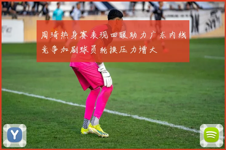 周琦热身赛表现回暖助力广东内线竞争加剧球员轮换压力增大