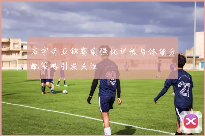 石宇奇亚锦赛前强化训练与体能分配策略引发关注