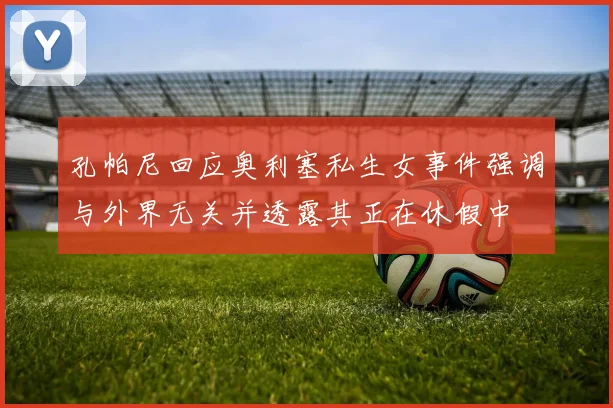 孔帕尼回应奥利塞私生女事件强调与外界无关并透露其正在休假中