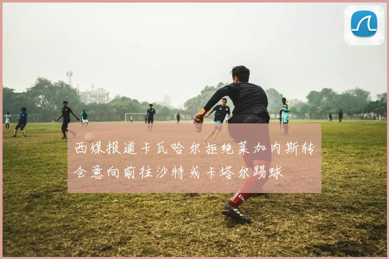 西媒报道卡瓦哈尔拒绝莱加内斯转会意向前往沙特或卡塔尔踢球