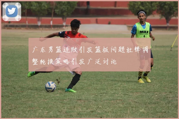 广东男篮连败引发篮板问题杜锋调整轮换策略引发广泛讨论