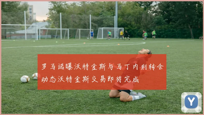 罗马诺曝沃特金斯与马丁内利转会动态沃特金斯交易即将完成